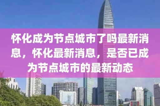 懷化成為節(jié)點(diǎn)城市了嗎最新消息，懷化最新消息，是否已成為節(jié)點(diǎn)城市的最新動(dòng)態(tài)