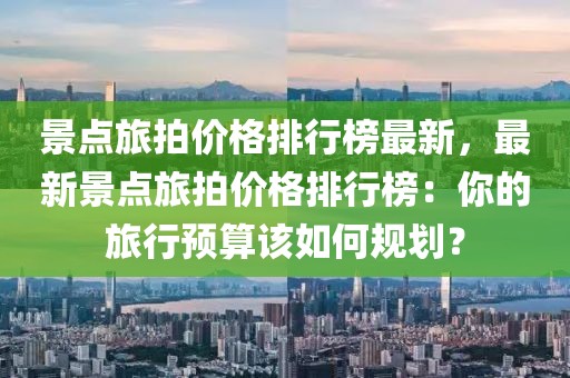 景點旅拍價格排行榜最新，最新景點旅拍價格排行榜：你的旅行預(yù)算該如何規(guī)劃？