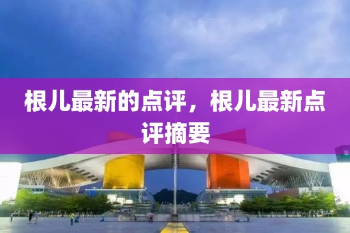 根兒最新的點(diǎn)評(píng)，根兒最新點(diǎn)評(píng)摘要