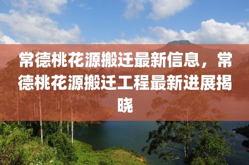 常德桃花源搬遷最新信息，常德桃花源搬遷工程最新進展揭曉