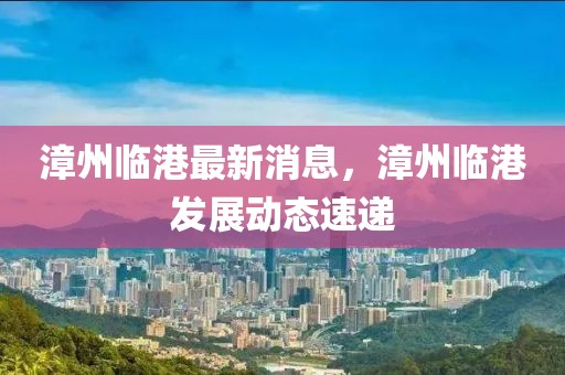 漳州臨港最新消息，漳州臨港發(fā)展動態(tài)速遞