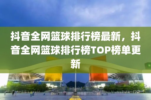 抖音全網(wǎng)籃球排行榜最新，抖音全網(wǎng)籃球排行榜TOP榜單更新