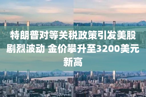 特朗普對等關(guān)稅政策引發(fā)美股劇烈波動 金價攀升至3200美元新高