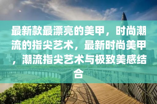 最新款最漂亮的美甲，時尚潮流的指尖藝術(shù)，最新時尚美甲，潮流指尖藝術(shù)與極致美感結(jié)合