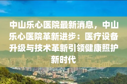 中山樂心醫(yī)院最新消息，中山樂心醫(yī)院革新進(jìn)步：醫(yī)療設(shè)備升級(jí)與技術(shù)革新引領(lǐng)健康照護(hù)新時(shí)代
