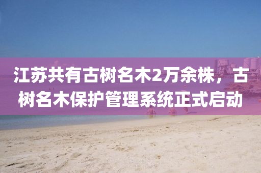 江蘇共有古樹(shù)名木2萬(wàn)余株，古樹(shù)名木保護(hù)管理系統(tǒng)正式啟動(dòng)