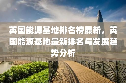 英國能源基地排名榜最新，英國能源基地最新排名與發(fā)展趨勢分析