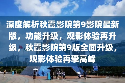 深度解析秋霞影院第9影院最新版，功能升級，觀影體驗再升級，秋霞影院第9版全面升級，觀影體驗再攀高峰