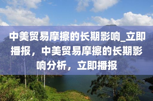 中美貿(mào)易摩擦的長期影響_立即播報，中美貿(mào)易摩擦的長期影響分析，立即播報