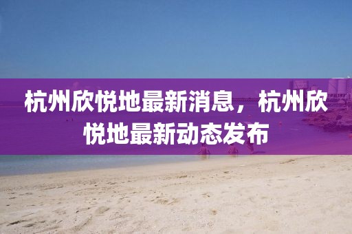 杭州欣悅地最新消息，杭州欣悅地最新動態(tài)發(fā)布