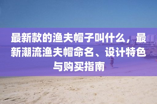 最新款的漁夫帽子叫什么，最新潮流漁夫帽命名、設(shè)計(jì)特色與購買指南