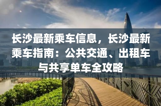 長沙最新乘車信息，長沙最新乘車指南：公共交通、出租車與共享單車全攻略