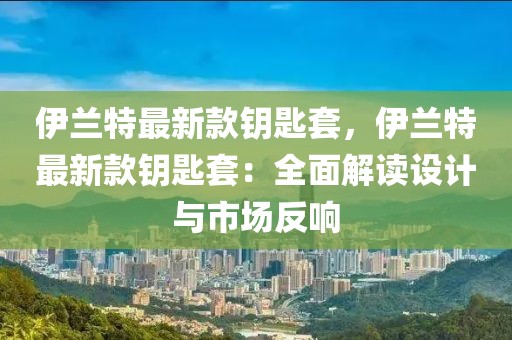 伊蘭特最新款鑰匙套，伊蘭特最新款鑰匙套：全面解讀設(shè)計(jì)與市場(chǎng)反響