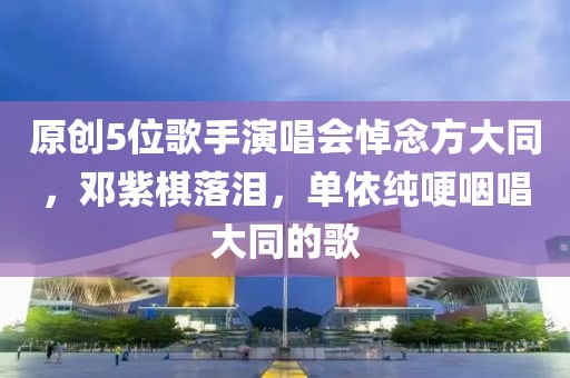 原創(chuàng)5位歌手演唱會悼念方大同，鄧紫棋落淚，單依純哽咽唱大同的歌
