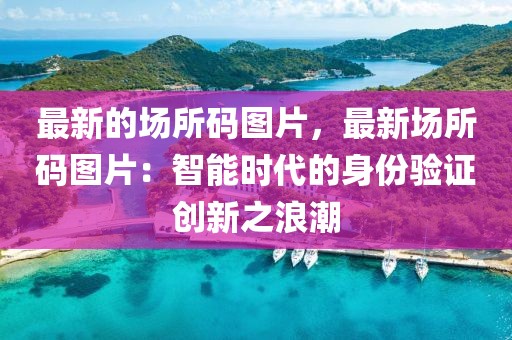 最新的場所碼圖片，最新場所碼圖片：智能時代的身份驗(yàn)證創(chuàng)新之浪潮