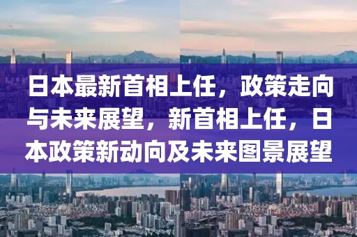 日本最新首相上任，政策走向與未來展望，新首相上任，日本政策新動向及未來圖景展望