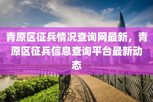 青原區(qū)征兵情況查詢(xún)網(wǎng)最新，青原區(qū)征兵信息查詢(xún)平臺(tái)最新動(dòng)態(tài)