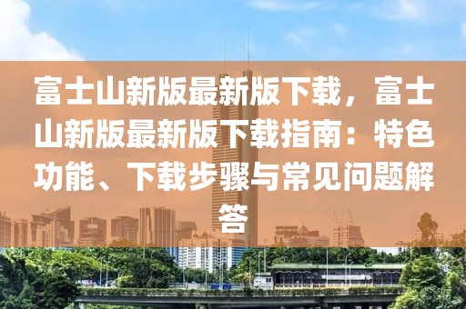 富士山新版最新版下載，富士山新版最新版下載指南：特色功能、下載步驟與常見問題解答