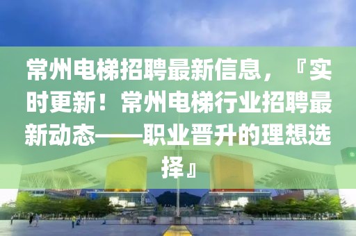 常州電梯招聘最新信息，『實(shí)時(shí)更新！常州電梯行業(yè)招聘最新動(dòng)態(tài)——職業(yè)晉升的理想選擇』
