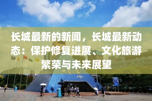 長(zhǎng)城最新的新聞，長(zhǎng)城最新動(dòng)態(tài)：保護(hù)修復(fù)進(jìn)展、文化旅游繁榮與未來(lái)展望