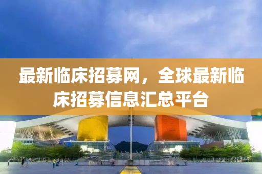 最新臨床招募網(wǎng)，全球最新臨床招募信息匯總平臺(tái)