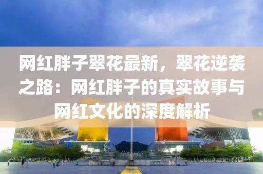 網(wǎng)紅胖子翠花最新，翠花逆襲之路：網(wǎng)紅胖子的真實(shí)故事與網(wǎng)紅文化的深度解析