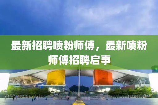 最新招聘噴粉師傅，最新噴粉師傅招聘啟事