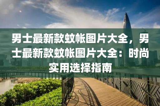 男士最新款蚊帳圖片大全，男士最新款蚊帳圖片大全：時(shí)尚實(shí)用選擇指南