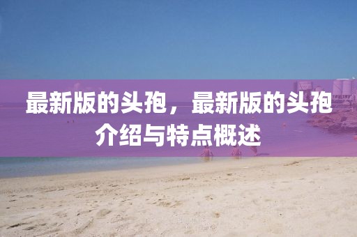 最新版的頭孢，最新版的頭孢介紹與特點概述
