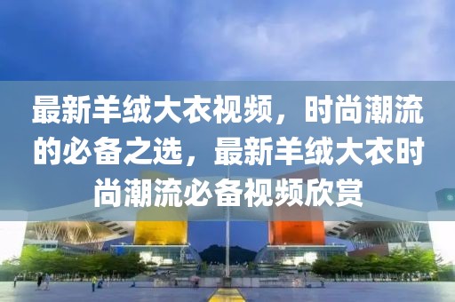 最新羊絨大衣視頻，時尚潮流的必備之選，最新羊絨大衣時尚潮流必備視頻欣賞