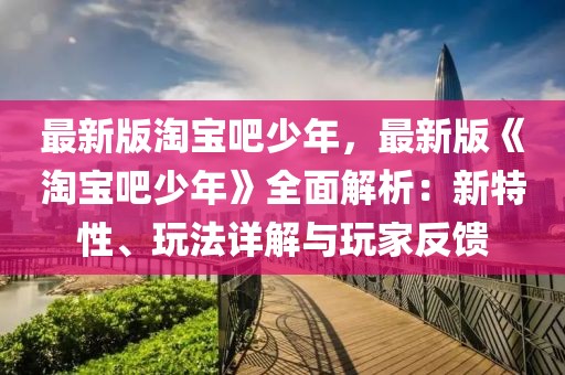 最新版淘寶吧少年，最新版《淘寶吧少年》全面解析：新特性、玩法詳解與玩家反饋