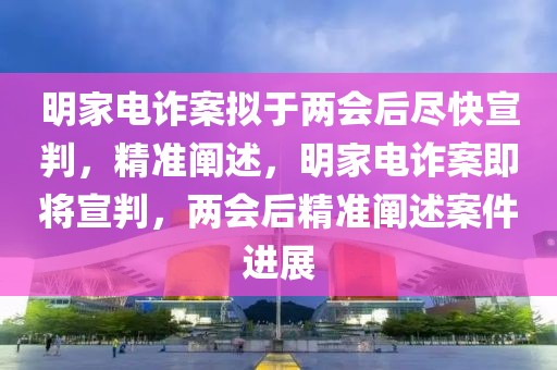 明家電詐案擬于兩會(huì)后盡快宣判，精準(zhǔn)闡述，明家電詐案即將宣判，兩會(huì)后精準(zhǔn)闡述案件進(jìn)展
