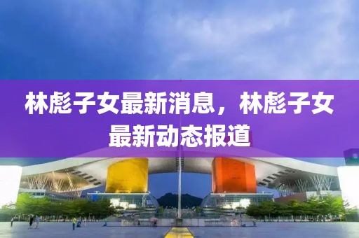 林彪子女最新消息，林彪子女最新動態(tài)報道