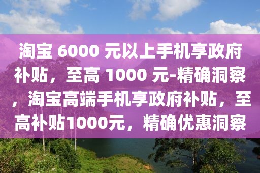 淘寶 6000 元以上手機(jī)享政府補(bǔ)貼，至高 1000 元-精確洞察，淘寶高端手機(jī)享政府補(bǔ)貼，至高補(bǔ)貼1000元，精確優(yōu)惠洞察