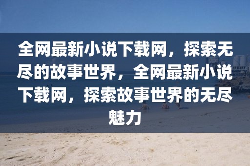 全網(wǎng)最新小說下載網(wǎng)，探索無盡的故事世界，全網(wǎng)最新小說下載網(wǎng)，探索故事世界的無盡魅力
