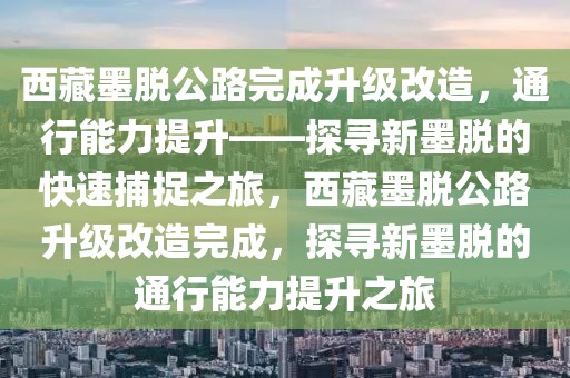 西藏墨脫公路完成升級改造，通行能力提升——探尋新墨脫的快速捕捉之旅，西藏墨脫公路升級改造完成，探尋新墨脫的通行能力提升之旅