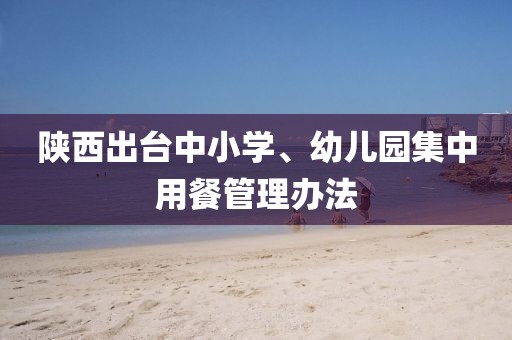 陜西出臺(tái)中小學(xué)、幼兒園集中用餐管理辦法