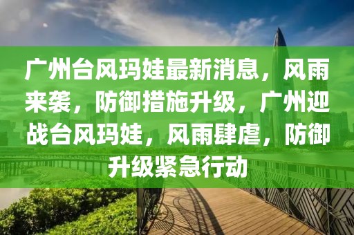 廣州臺風(fēng)瑪娃最新消息，風(fēng)雨來襲，防御措施升級，廣州迎戰(zhàn)臺風(fēng)瑪娃，風(fēng)雨肆虐，防御升級緊急行動