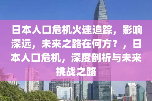 日本人口危機(jī)火速追蹤，影響深遠(yuǎn)，未來(lái)之路在何方？，日本人口危機(jī)，深度剖析與未來(lái)挑戰(zhàn)之路