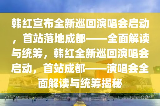 韓紅宣布全新巡回演唱會啟動，首站落地成都——全面解讀與統(tǒng)籌，韓紅全新巡回演唱會啟動，首站成都——演唱會全面解讀與統(tǒng)籌揭秘