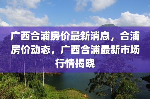 廣西合浦房價最新消息，合浦房價動態(tài)，廣西合浦最新市場行情揭曉