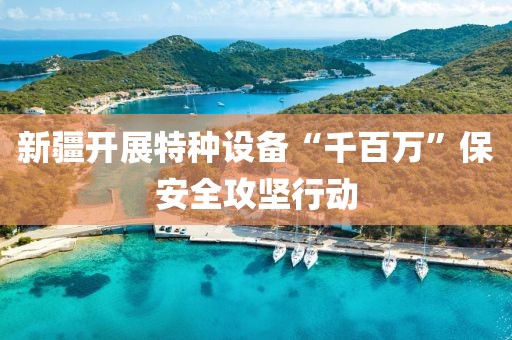 新疆開展特種設(shè)備“千百萬”保安全攻堅(jiān)行動(dòng)