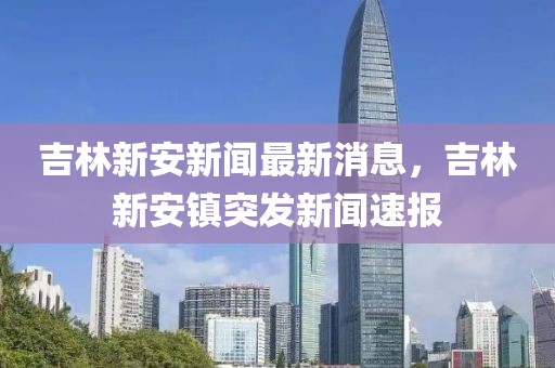 吉林新安新聞最新消息，吉林新安鎮(zhèn)突發(fā)新聞速報(bào)