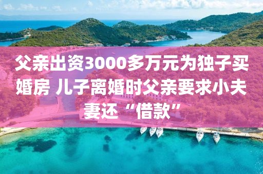 父親出資3000多萬(wàn)元為獨(dú)子買婚房 兒子離婚時(shí)父親要求小夫妻還“借款”