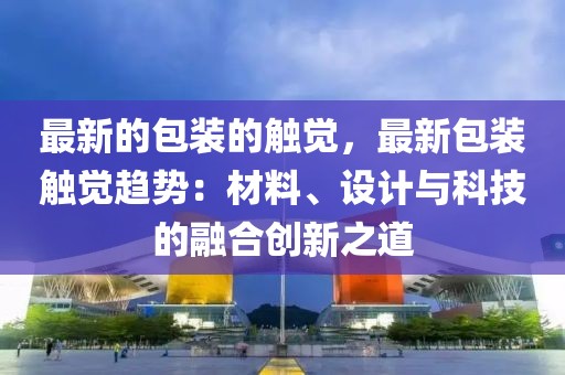 最新的包裝的觸覺，最新包裝觸覺趨勢：材料、設(shè)計與科技的融合創(chuàng)新之道