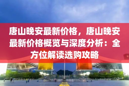 唐山晚安最新價格，唐山晚安最新價格概覽與深度分析：全方位解讀選購攻略
