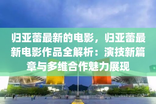 歸亞蕾最新的電影，歸亞蕾最新電影作品全解析：演技新篇章與多維合作魅力展現(xiàn)