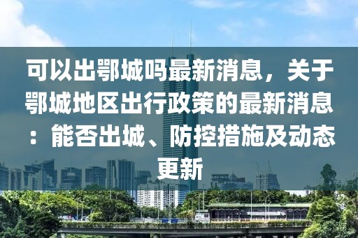 可以出鄂城嗎最新消息，關(guān)于鄂城地區(qū)出行政策的最新消息：能否出城、防控措施及動態(tài)更新