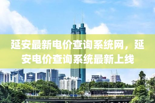 延安最新電價查詢系統(tǒng)網(wǎng)，延安電價查詢系統(tǒng)最新上線