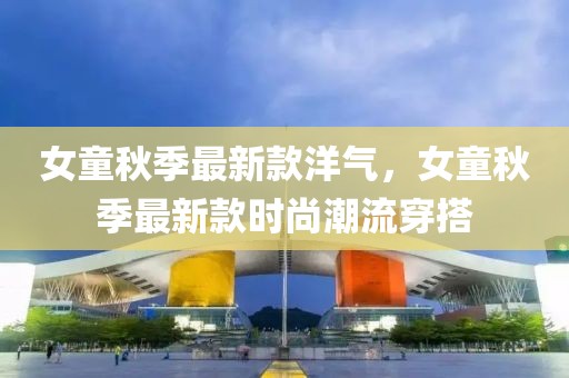 女童秋季最新款洋氣，女童秋季最新款時尚潮流穿搭